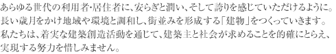 あらゆる世代の利用者・居住者に、安らぎと潤い、そして誇りを感じていただけるように。長い歳月をかけ地域や環境と調和し、街並みを形成する「建物」をつくっていきます。私たちは、着実な建築創造活動を通じて、建築主と社会が求めることを的確にとらえ、実現する努力を惜しみません。